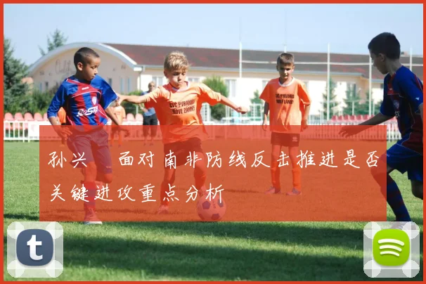 孙兴慜面对南非防线反击推进是否关键进攻重点分析