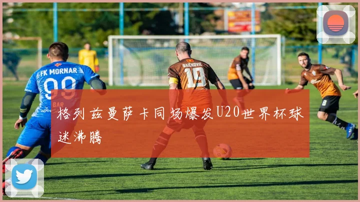 格列兹曼萨卡同场爆发U20世界杯球迷沸腾