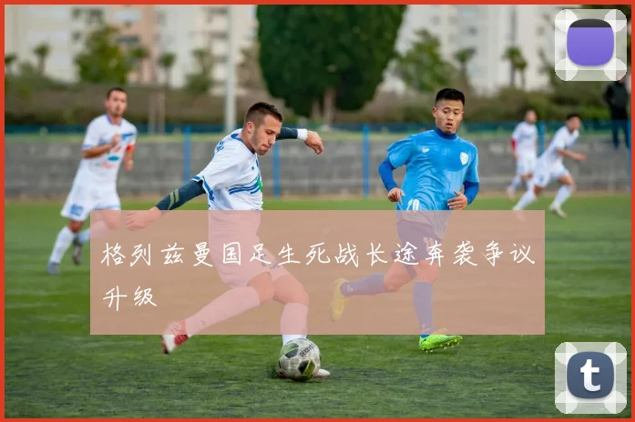 格列兹曼国足生死战长途奔袭争议升级