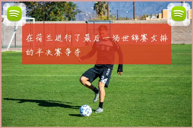 在荷兰进行了最后一场世锦赛女排的半决赛争夺