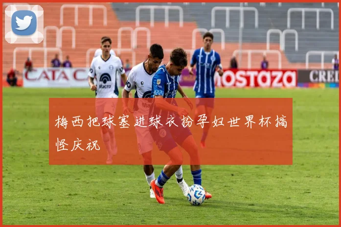 梅西把球塞进球衣扮孕妇世界杯搞怪庆祝