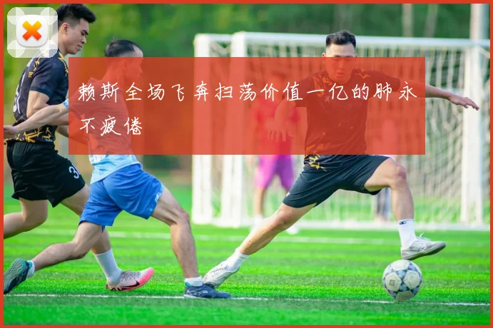 赖斯全场飞奔扫荡价值一亿的肺永不疲倦