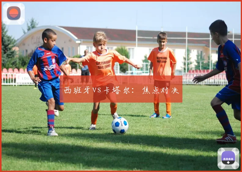西班牙vs卡塔尔：焦点对决