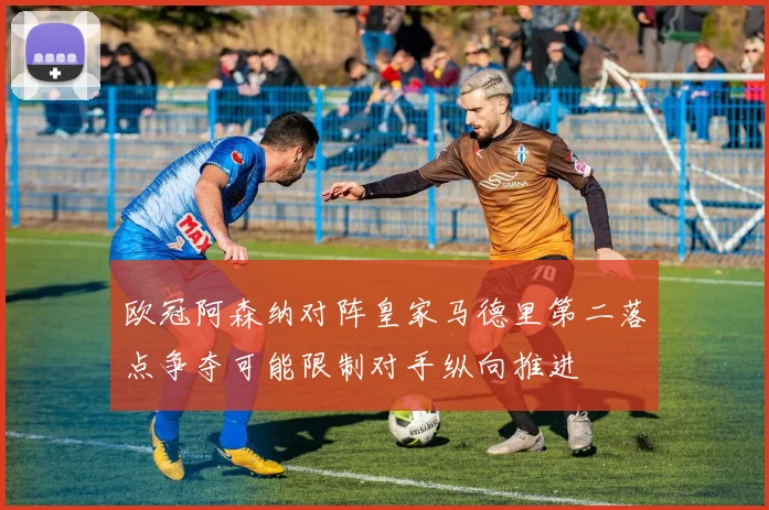 欧冠阿森纳对阵皇家马德里第二落点争夺可能限制对手纵向推进