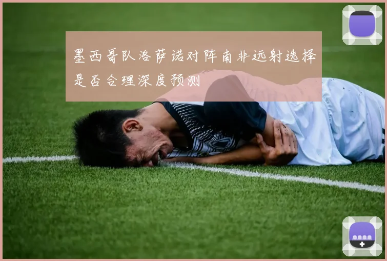 墨西哥队洛萨诺对阵南非远射选择是否合理深度预测