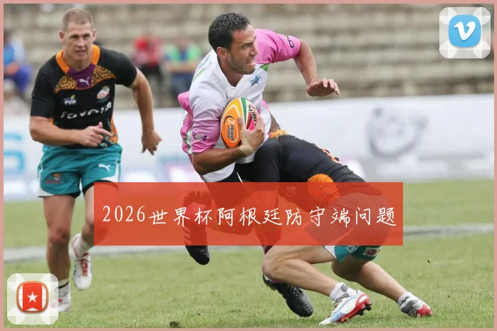 2026世界杯阿根廷防守端问题