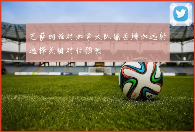 巴萨姆面对加拿大队能否增加远射选择关键对位预测