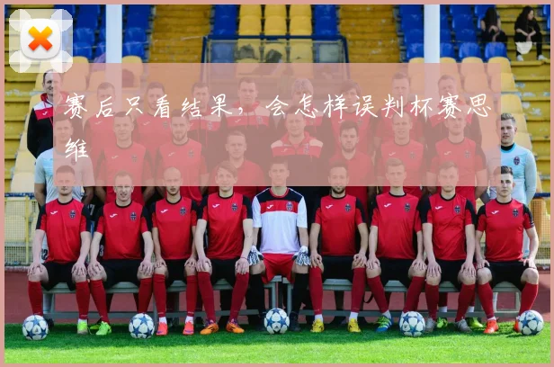 赛后只看结果,会怎样误判杯赛思维