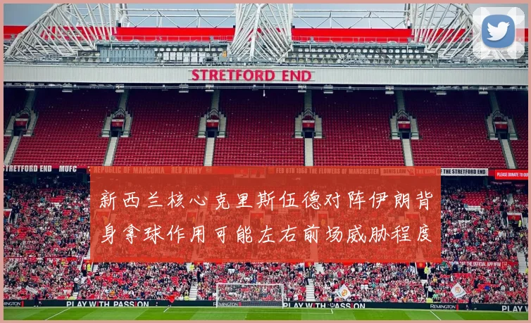 新西兰核心克里斯伍德对阵伊朗背身拿球作用可能左右前场威胁程度