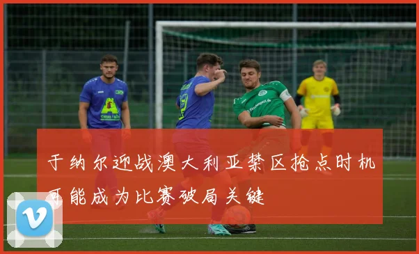 于纳尔迎战澳大利亚禁区抢点时机可能成为比赛破局关键