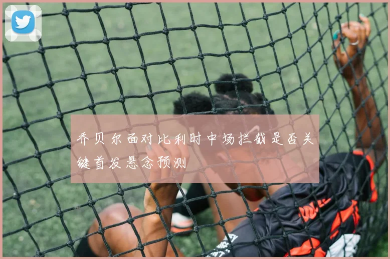 乔贝尔面对比利时中场拦截是否关键首发悬念预测