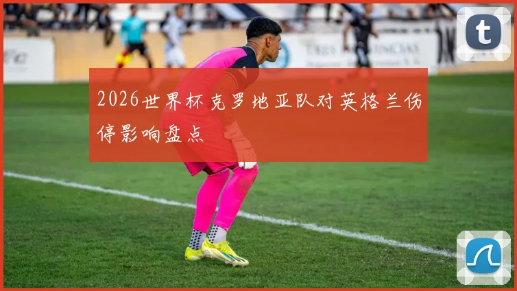 2026世界杯克罗地亚队对英格兰伤停影响盘点