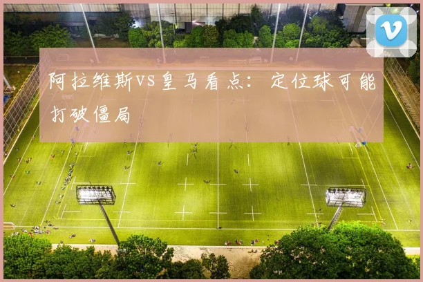 阿拉维斯vs皇马看点：定位球可能打破僵局