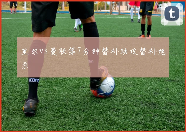 里尔vs曼联第7分钟替补助攻替补绝杀