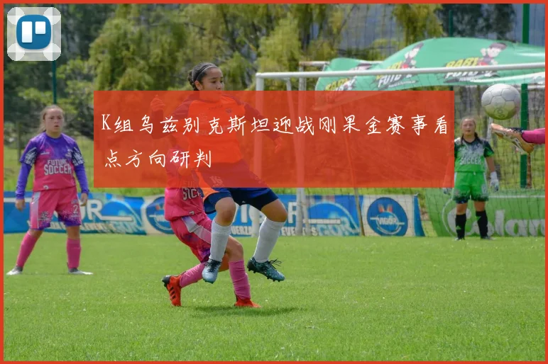 K组乌兹别克斯坦迎战刚果金赛事看点方向研判