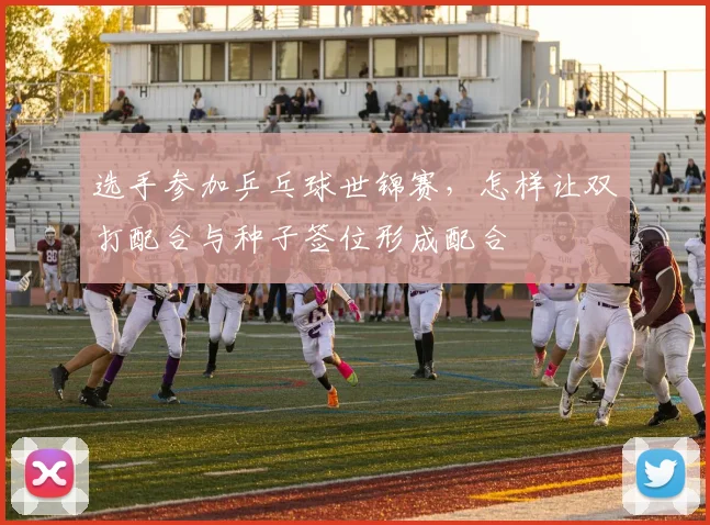 选手参加乒乓球世锦赛,怎样让双打配合与种子签位形成配合