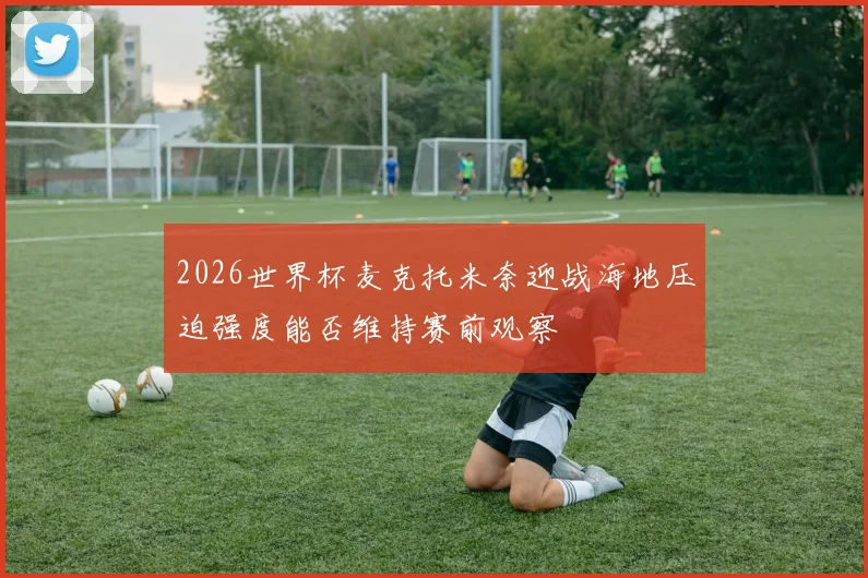 2026世界杯麦克托米奈迎战海地压迫强度能否维持赛前观察