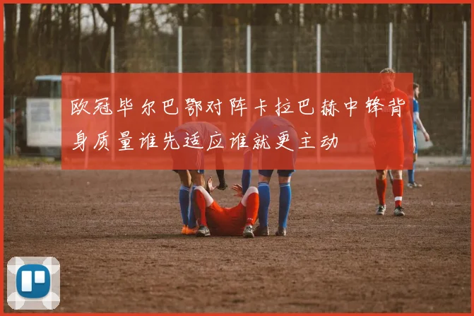 欧冠毕尔巴鄂对阵卡拉巴赫中锋背身质量谁先适应谁就更主动
