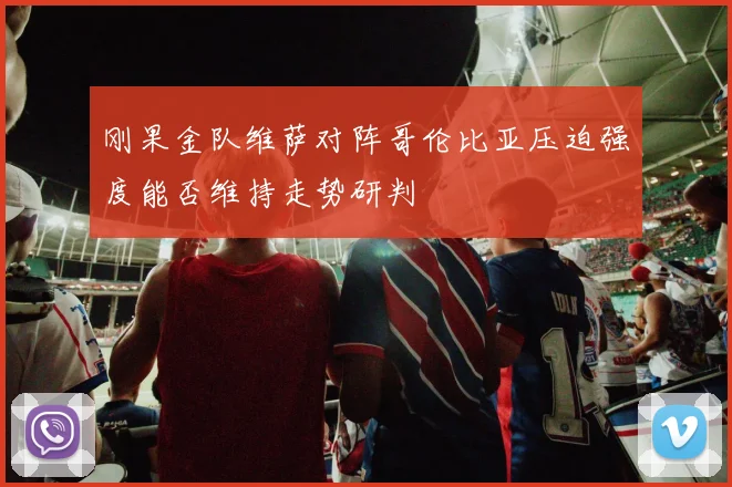 刚果金队维萨对阵哥伦比亚压迫强度能否维持走势研判