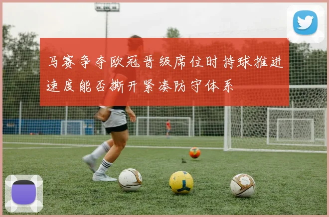 马赛争夺欧冠晋级席位时持球推进速度能否撕开紧凑防守体系