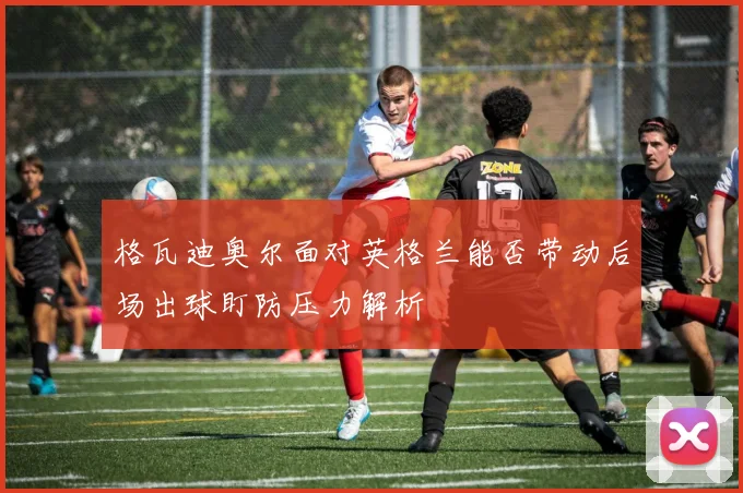 格瓦迪奥尔面对英格兰能否带动后场出球盯防压力解析