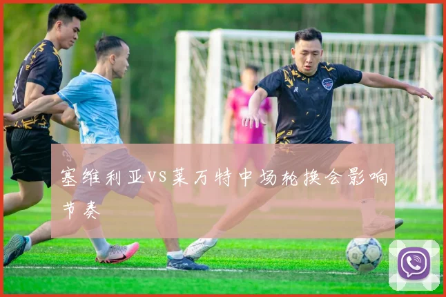 塞维利亚vs莱万特中场轮换会影响节奏