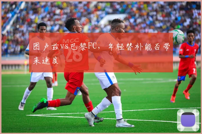 图卢兹vs巴黎FC,年轻替补能否带来速度