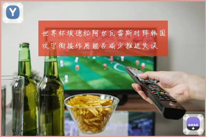 世界杯埃德松阿尔瓦雷斯对阵韩国攻守衔接作用能否减少推进失误